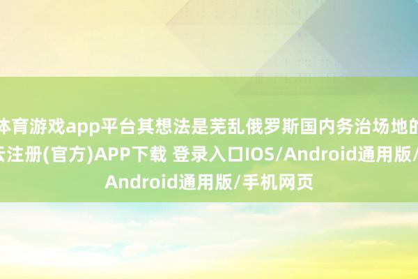 体育游戏app平台其想法是芜乱俄罗斯国内务治场地的庞杂-开云