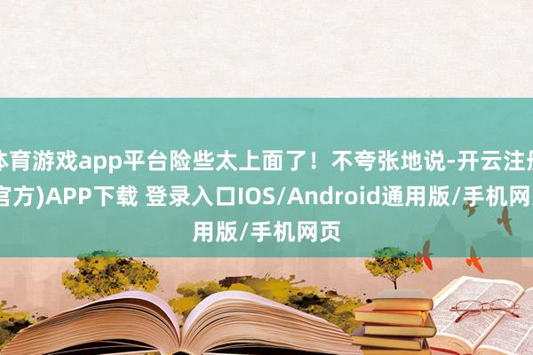 体育游戏app平台险些太上面了！不夸张地说-开云注册(官方)APP下载 登录入口IOS/Android通用版/手机网页