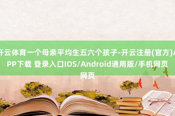 开云体育一个母亲平均生五六个孩子-开云注册(官方)APP下载 登录入口IOS/Android通用版/手机网页
