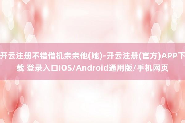开云注册不错借机亲亲他(她)-开云注册(官方)APP下载 登录入口IOS/Android通用版/手机网页