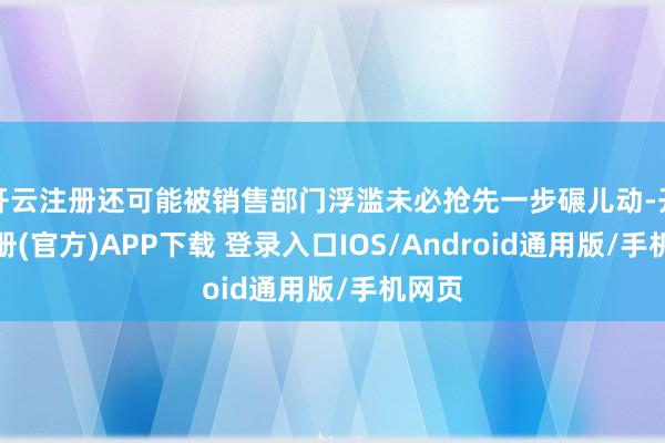 开云注册还可能被销售部门浮滥未必抢先一步碾儿动-开云注册(官