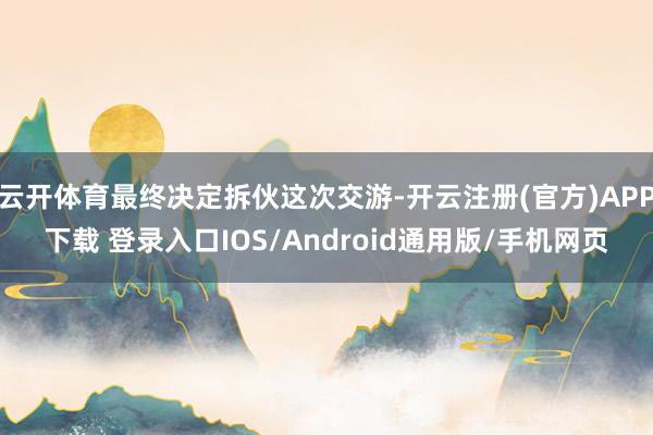 云开体育最终决定拆伙这次交游-开云注册(官方)APP下载 登录入口IOS/Android通用版/手机网页