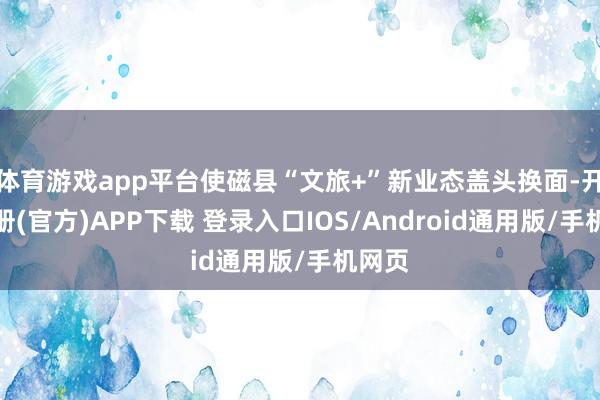 体育游戏app平台使磁县“文旅+”新业态盖头换面-开云注册(官方)APP下载 登录入口IOS/Android通用版/手机网页