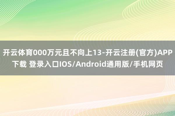 开云体育000万元且不向上13-开云注册(官方)APP下载 登录入口IOS/Android通用版/手机网页