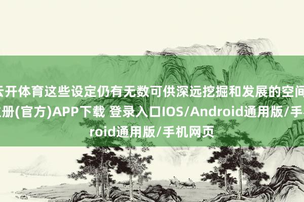 云开体育这些设定仍有无数可供深远挖掘和发展的空间-开云注册(官方)APP下载 登录入口IOS/Android通用版/手机网页