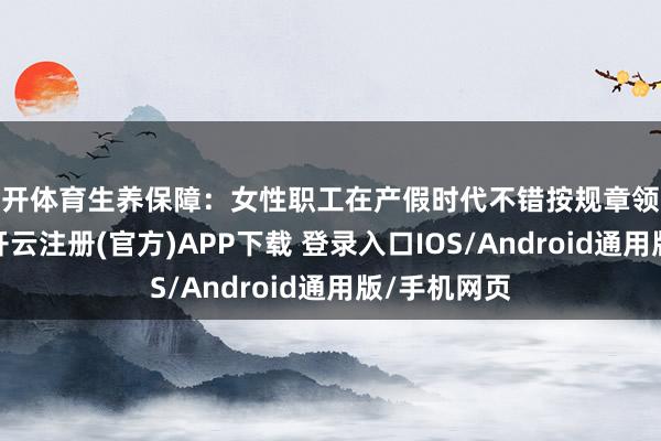云开体育生养保障：女性职工在产假时代不错按规章领取生养津贴-开云注册(官方)APP下载 登录入口IOS/Android通用版/手机网页