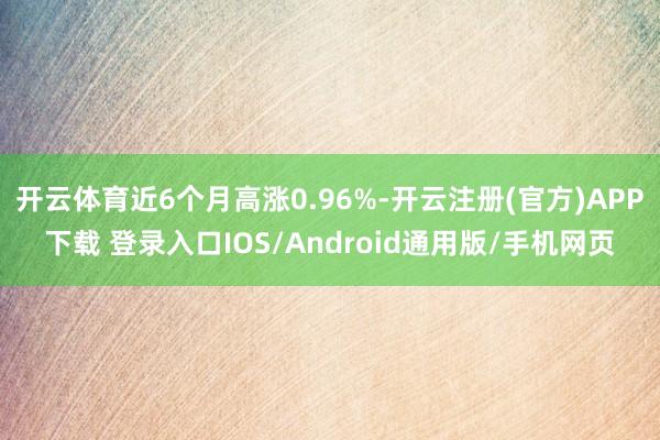 开云体育近6个月高涨0.96%-开云注册(官方)APP下载 登录入口IOS/Android通用版/手机网页