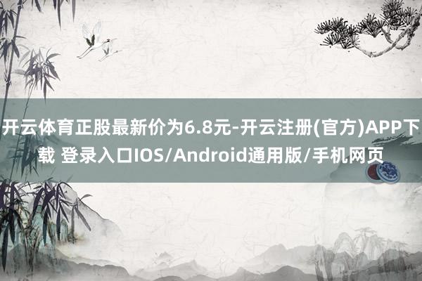 开云体育正股最新价为6.8元-开云注册(官方)APP下载 登