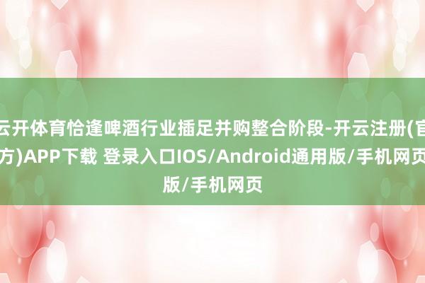 云开体育恰逢啤酒行业插足并购整合阶段-开云注册(官方)APP
