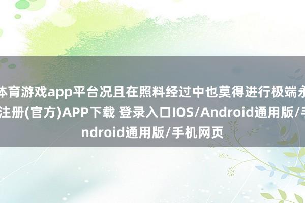 体育游戏app平台况且在照料经过中也莫得进行极端永诀-开云注册(官方)APP下载 登录入口IOS/Android通用版/手机网页