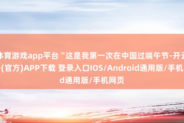 体育游戏app平台“这是我第一次在中国过端午节-开云注册(官方)APP下载 登录入口IOS/Android通用版/手机网页