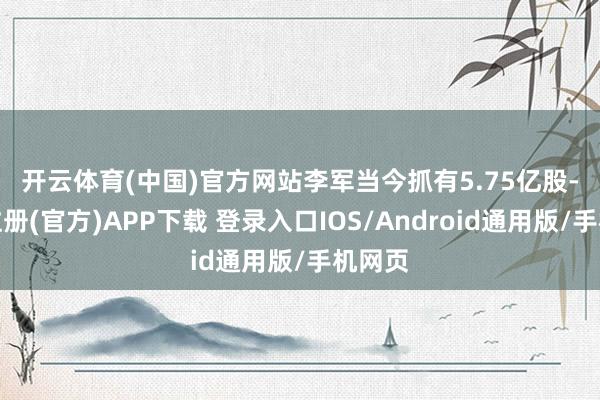 开云体育(中国)官方网站　　李军当今抓有5.75亿股-开云注