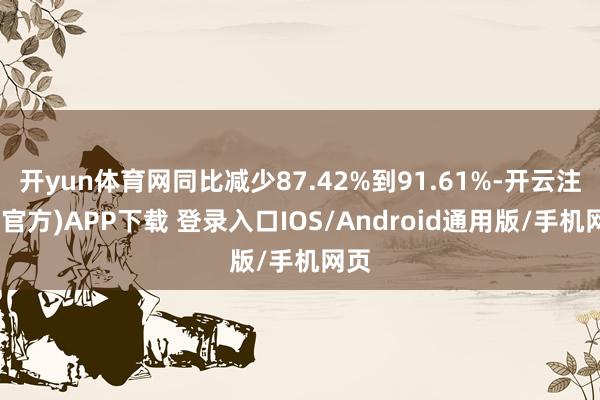 开yun体育网同比减少87.42%到91.61%-开云注册(官方)APP下载 登录入口IOS/Android通用版/手机网页
