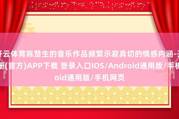 开云体育陈楚生的音乐作品频繁示寂真切的情感内涵-开云注册(官