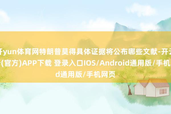 开yun体育网特朗普莫得具体证据将公布哪些文献-开云注册(官方)APP下载 登录入口IOS/Android通用版/手机网页