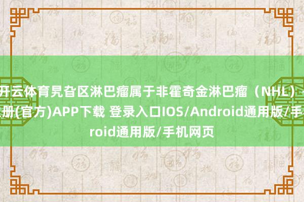开云体育旯旮区淋巴瘤属于非霍奇金淋巴瘤（NHL）-开云注册(官方)APP下载 登录入口IOS/Android通用版/手机网页