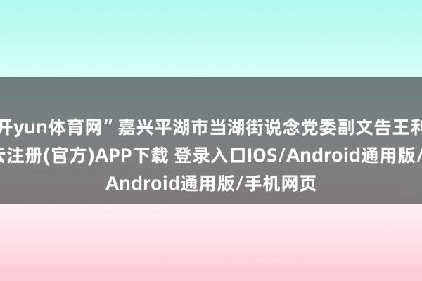 开yun体育网”嘉兴平湖市当湖街说念党委副文告王利燕说-开云