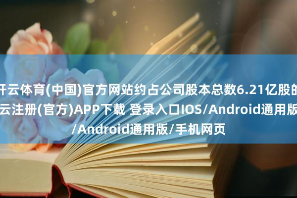 开云体育(中国)官方网站约占公司股本总数6.21亿股的9.8