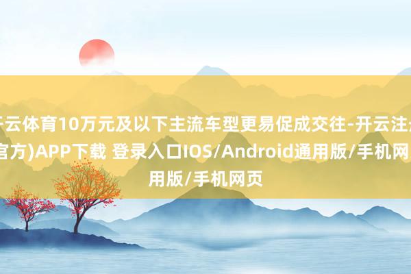 开云体育10万元及以下主流车型更易促成交往-开云注册(官方)APP下载 登录入口IOS/Android通用版/手机网页