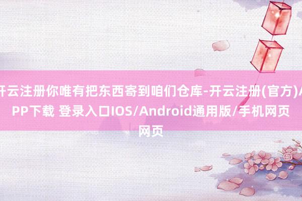 开云注册你唯有把东西寄到咱们仓库-开云注册(官方)APP下载 登录入口IOS/Android通用版/手机网页