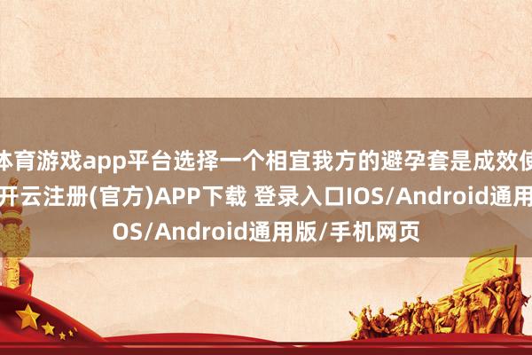 体育游戏app平台选择一个相宜我方的避孕套是成效使用的第一步-开云注册(官方)APP下载 登录入口IOS/Android通用版/手机网页