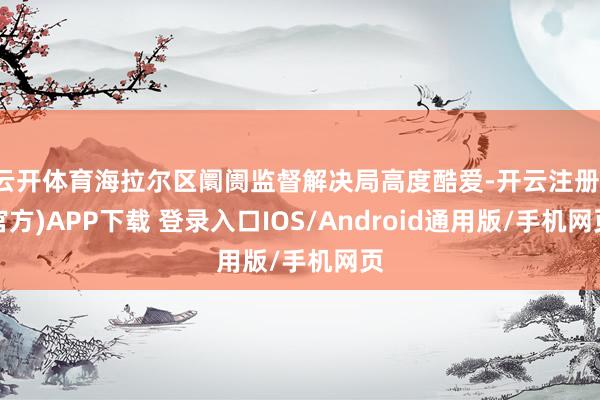 云开体育海拉尔区阛阓监督解决局高度酷爱-开云注册(官方)AP