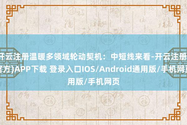 开云注册温暖多领域轮动契机：中短线来看-开云注册(官方)APP下载 登录入口IOS/Android通用版/手机网页