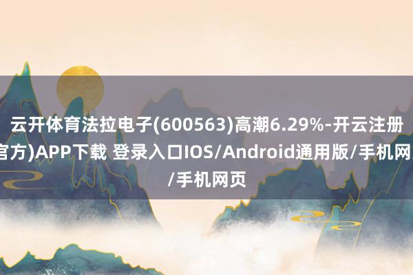 云开体育法拉电子(600563)高潮6.29%-开云注册(官方)APP下载 登录入口IOS/Android通用版/手机网页