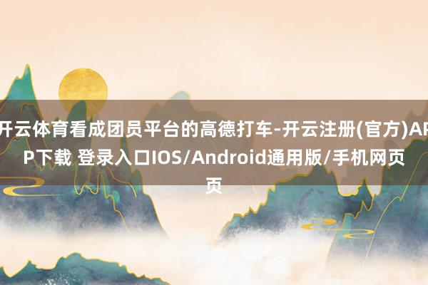 开云体育看成团员平台的高德打车-开云注册(官方)APP下载 登录入口IOS/Android通用版/手机网页