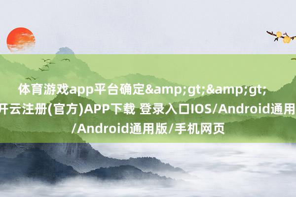 体育游戏app平台确定&gt;&gt;      2月28日-开云注册(官方)APP下载 登录入口IOS/Android通用版/手机网页