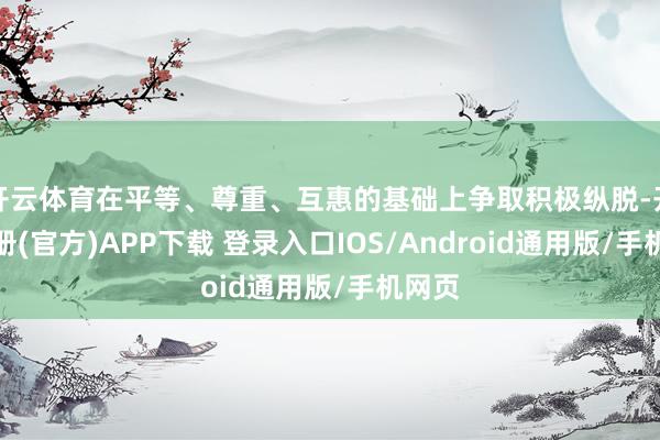 开云体育在平等、尊重、互惠的基础上争取积极纵脱-开云注册(官