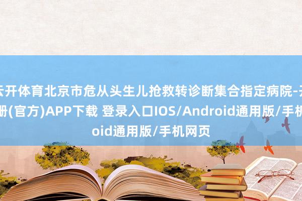 云开体育北京市危从头生儿抢救转诊断集合指定病院-开云注册(官方)APP下载 登录入口IOS/Android通用版/手机网页