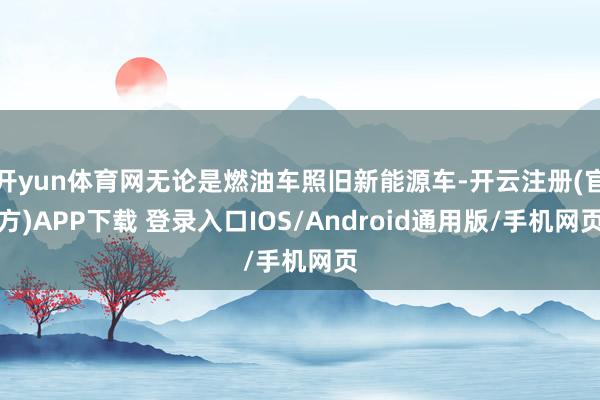 开yun体育网无论是燃油车照旧新能源车-开云注册(官方)APP下载 登录入口IOS/Android通用版/手机网页