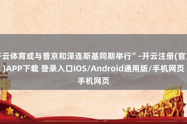 开云体育或与普京和泽连斯基同期举行”-开云注册(官方)APP下载 登录入口IOS/Android通用版/手机网页