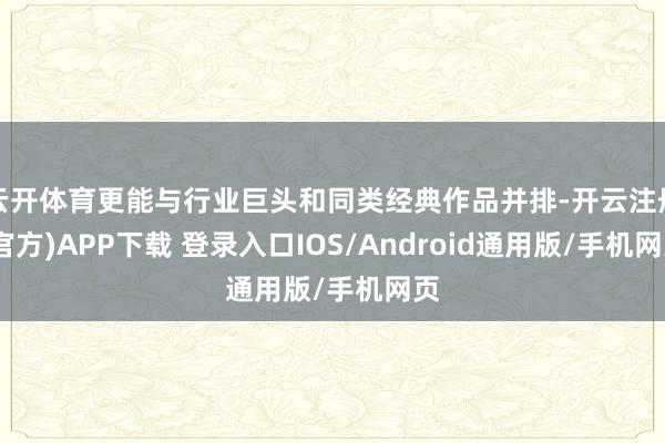 云开体育更能与行业巨头和同类经典作品并排-开云注册(官方)APP下载 登录入口IOS/Android通用版/手机网页