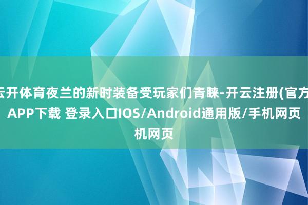云开体育夜兰的新时装备受玩家们青睐-开云注册(官方)APP下