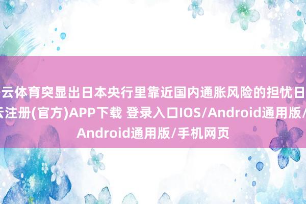 开云体育突显出日本央行里靠近国内通胀风险的担忧日益加重-开云注册(官方)APP下载 登录入口IOS/Android通用版/手机网页