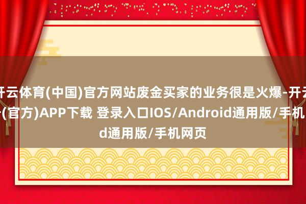 开云体育(中国)官方网站废金买家的业务很是火爆-开云注册(官方)APP下载 登录入口IOS/Android通用版/手机网页