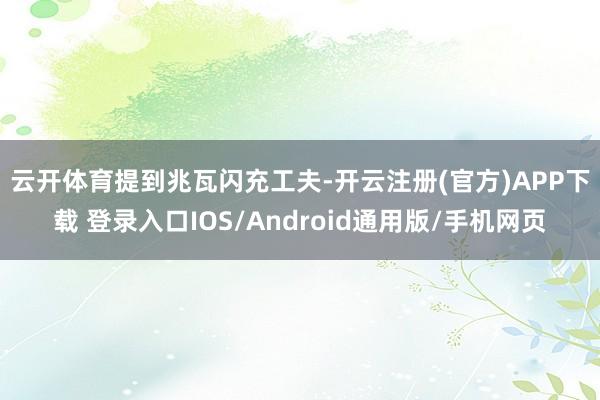 云开体育　　提到兆瓦闪充工夫-开云注册(官方)APP下载 登录入口IOS/Android通用版/手机网页
