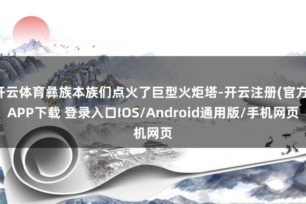 开云体育彝族本族们点火了巨型火炬塔-开云注册(官方)APP下载 登录入口IOS/Android通用版/手机网页