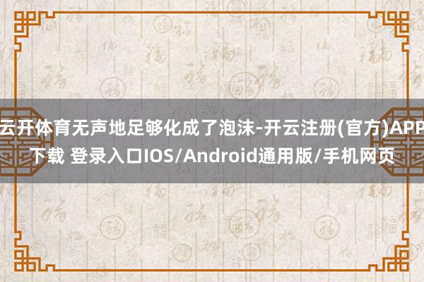云开体育无声地足够化成了泡沫-开云注册(官方)APP下载 登录入口IOS/Android通用版/手机网页