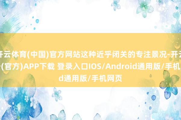 开云体育(中国)官方网站这种近乎闭关的专注景况-开云注册(官方)APP下载 登录入口IOS/Android通用版/手机网页
