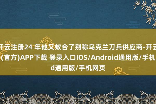 开云注册24 年他又蚁合了别称乌克兰刀兵供应商-开云注册(官方)APP下载 登录入口IOS/Android通用版/手机网页
