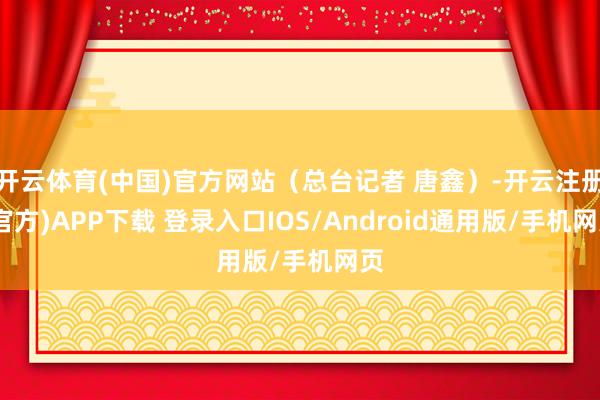 开云体育(中国)官方网站（总台记者 唐鑫）-开云注册(官方)APP下载 登录入口IOS/Android通用版/手机网页