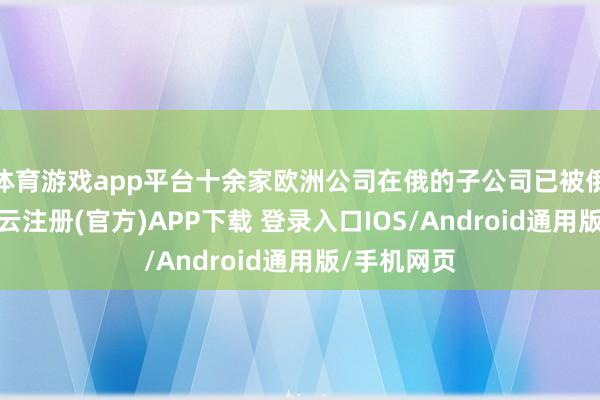 体育游戏app平台十余家欧洲公司在俄的子公司已被俄方征用-开云注册(官方)APP下载 登录入口IOS/Android通用版/手机网页