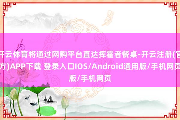 开云体育将通过网购平台直达挥霍者餐桌-开云注册(官方)APP下载 登录入口IOS/Android通用版/手机网页