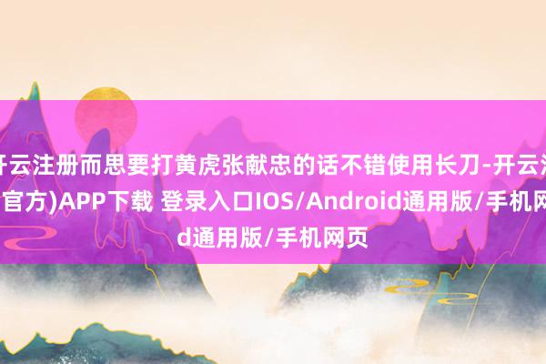 开云注册而思要打黄虎张献忠的话不错使用长刀-开云注册(官方)APP下载 登录入口IOS/Android通用版/手机网页