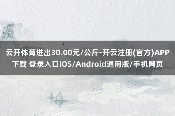 云开体育进出30.00元/公斤-开云注册(官方)APP下载 登录入口IOS/Android通用版/手机网页