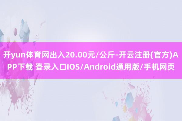 开yun体育网出入20.00元/公斤-开云注册(官方)APP下载 登录入口IOS/Android通用版/手机网页