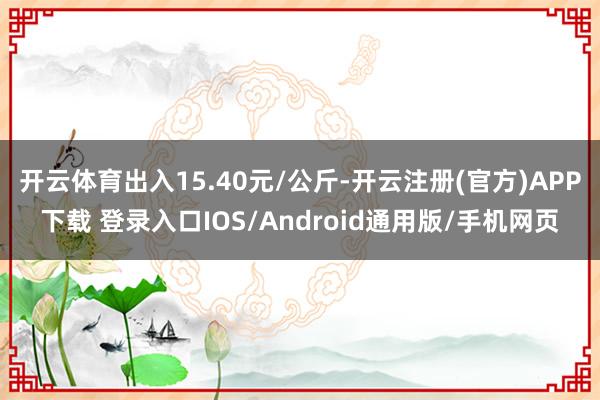 开云体育出入15.40元/公斤-开云注册(官方)APP下载 登录入口IOS/Android通用版/手机网页